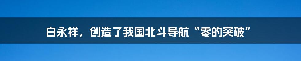 白永祥，创造了我国北斗导航“零的突破”