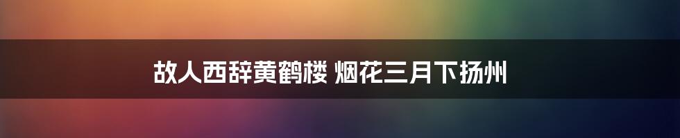 故人西辞黄鹤楼 烟花三月下扬州