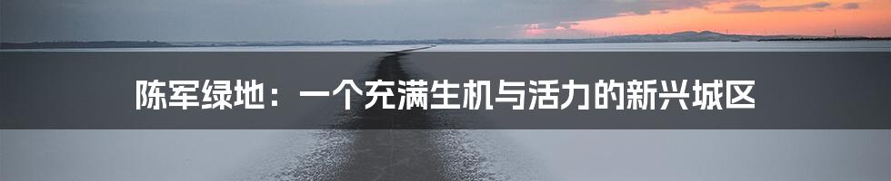 陈军绿地：一个充满生机与活力的新兴城区