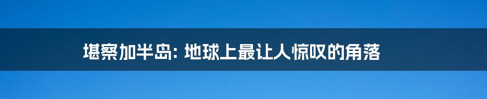 堪察加半岛: 地球上最让人惊叹的角落