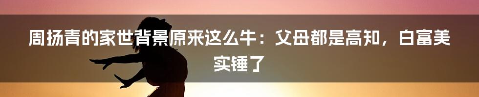 周扬青的家世背景原来这么牛：父母都是高知，白富美实锤了