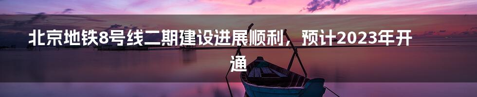 北京地铁8号线二期建设进展顺利，预计2023年开通