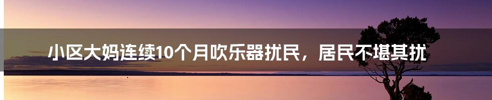 小区大妈连续10个月吹乐器扰民，居民不堪其扰