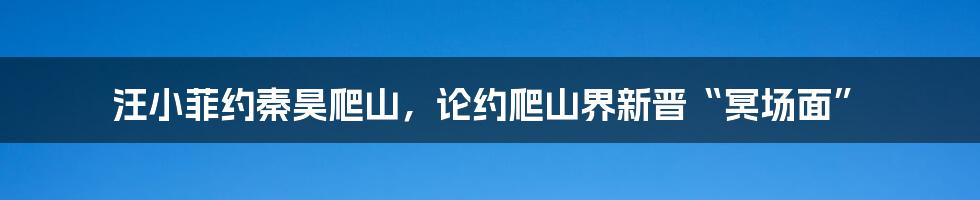 汪小菲约秦昊爬山，论约爬山界新晋“冥场面”