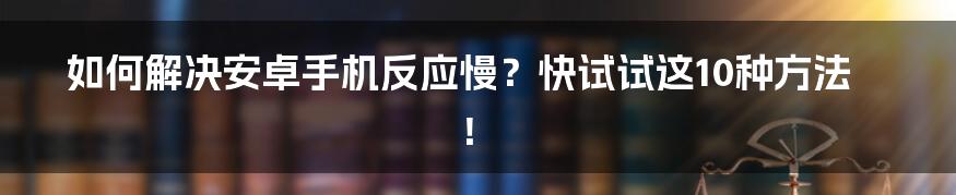 如何解决安卓手机反应慢？快试试这10种方法！