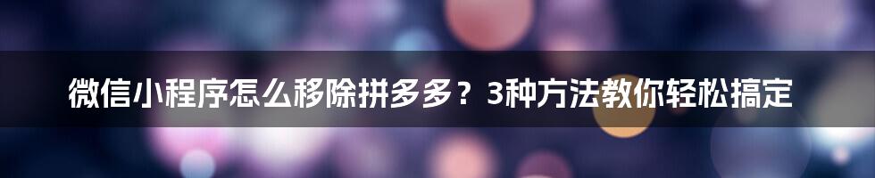 微信小程序怎么移除拼多多？3种方法教你轻松搞定