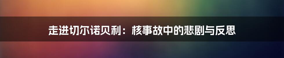 走进切尔诺贝利：核事故中的悲剧与反思