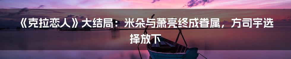 《克拉恋人》大结局：米朵与萧亮终成眷属，方司宇选择放下