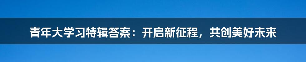 青年大学习特辑答案：开启新征程，共创美好未来