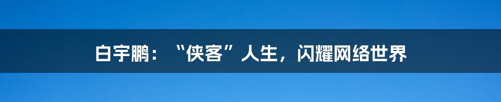 白宇鹏：“侠客”人生，闪耀网络世界