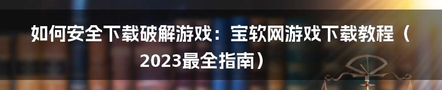 如何安全下载破解游戏：宝软网游戏下载教程（2023最全指南）