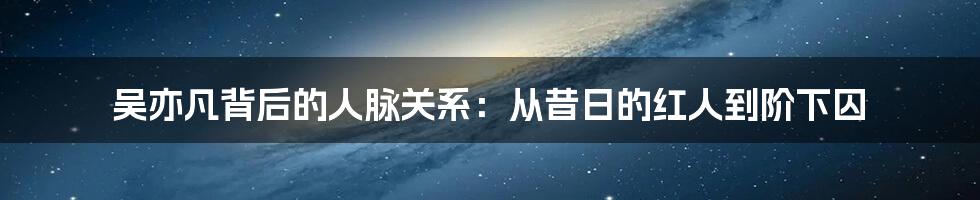 吴亦凡背后的人脉关系：从昔日的红人到阶下囚