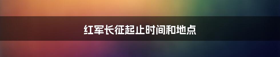 红军长征起止时间和地点