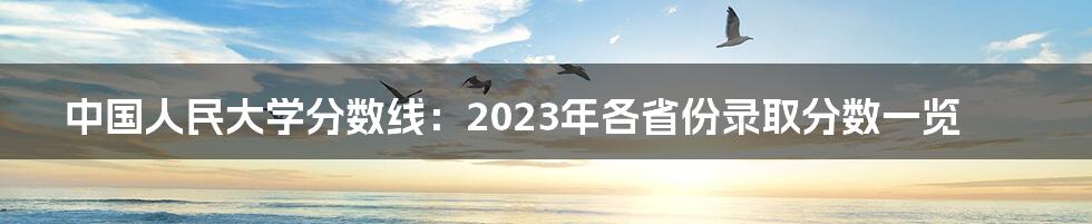 中国人民大学分数线：2023年各省份录取分数一览