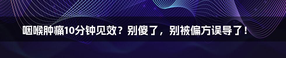 咽喉肿痛10分钟见效？别傻了，别被偏方误导了！