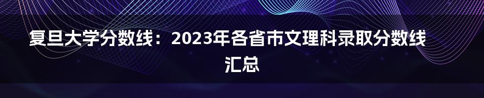 复旦大学分数线：2023年各省市文理科录取分数线汇总