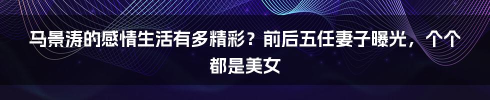 马景涛的感情生活有多精彩？前后五任妻子曝光，个个都是美女