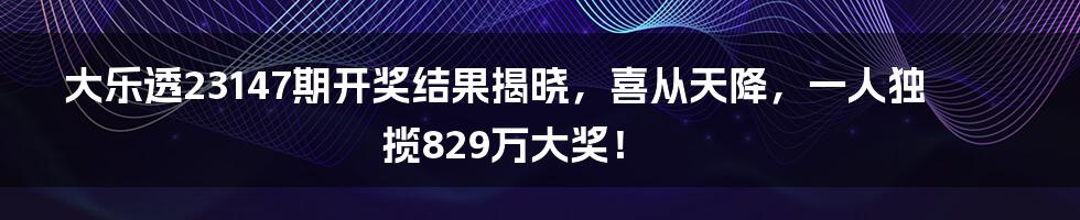 大乐透23147期开奖结果揭晓，喜从天降，一人独揽829万大奖！