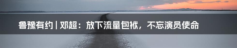 鲁豫有约 | 邓超：放下流量包袱，不忘演员使命