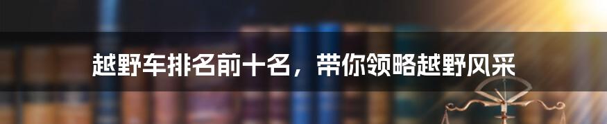 越野车排名前十名，带你领略越野风采