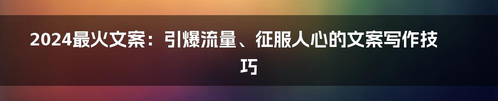 2024最火文案：引爆流量、征服人心的文案写作技巧