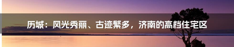 历城：风光秀丽、古迹繁多，济南的高档住宅区