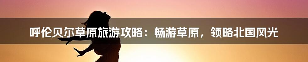 呼伦贝尔草原旅游攻略：畅游草原，领略北国风光