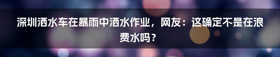 深圳洒水车在暴雨中洒水作业，网友：这确定不是在浪费水吗？