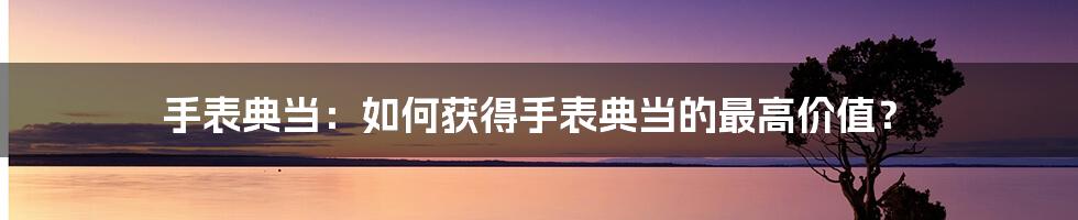 手表典当：如何获得手表典当的最高价值？