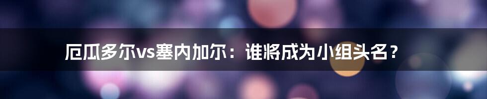 厄瓜多尔vs塞内加尔：谁将成为小组头名？