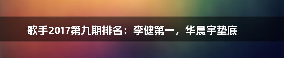 歌手2017第九期排名：李健第一，华晨宇垫底