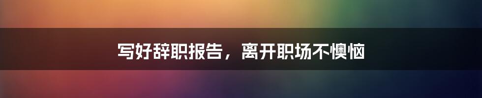 写好辞职报告，离开职场不懊恼