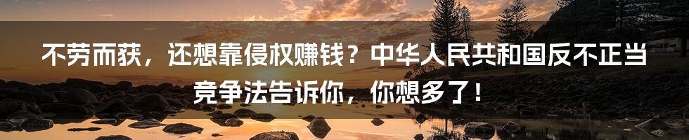 不劳而获，还想靠侵权赚钱？中华人民共和国反不正当竞争法告诉你，你想多了！