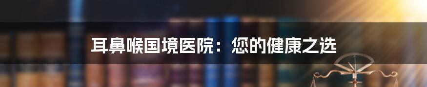 耳鼻喉国境医院：您的健康之选