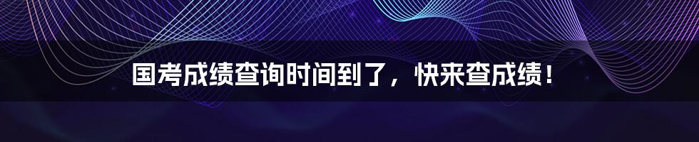 国考成绩查询时间到了，快来查成绩！