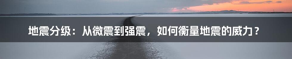 地震分级：从微震到强震，如何衡量地震的威力？