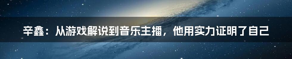 辛鑫：从游戏解说到音乐主播，他用实力证明了自己