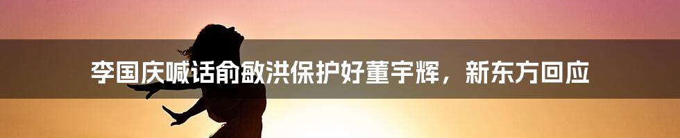 李国庆喊话俞敏洪保护好董宇辉，新东方回应