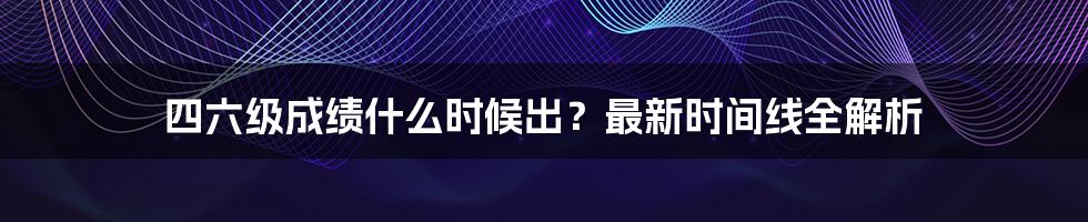 四六级成绩什么时候出？最新时间线全解析