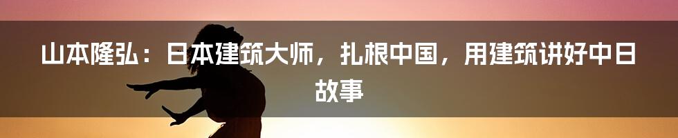 山本隆弘：日本建筑大师，扎根中国，用建筑讲好中日故事