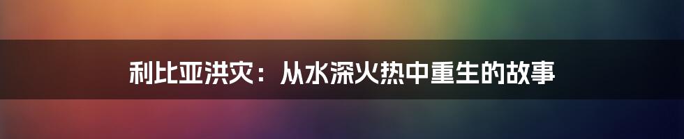 利比亚洪灾：从水深火热中重生的故事