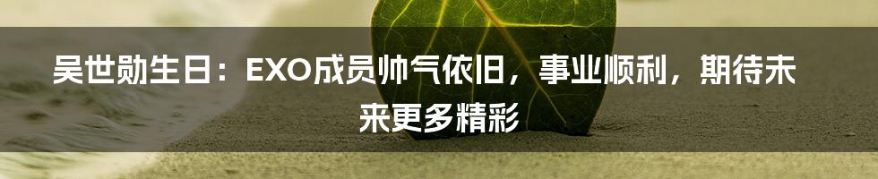 吴世勋生日：EXO成员帅气依旧，事业顺利，期待未来更多精彩