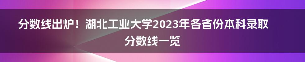 分数线出炉！湖北工业大学2023年各省份本科录取分数线一览