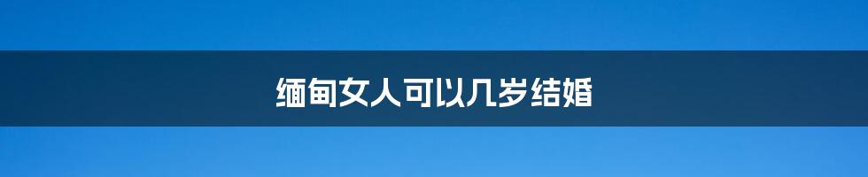 缅甸女人可以几岁结婚