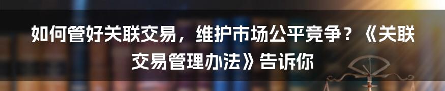 如何管好关联交易，维护市场公平竞争？《关联交易管理办法》告诉你