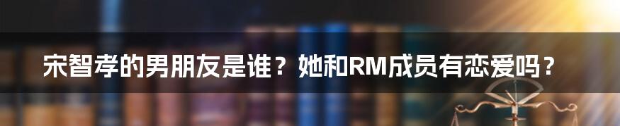 宋智孝的男朋友是谁？她和RM成员有恋爱吗？