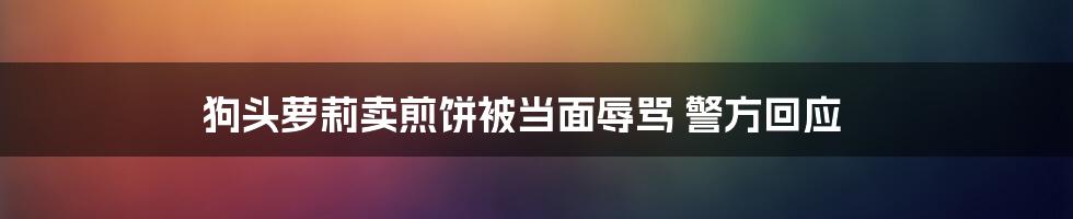 狗头萝莉卖煎饼被当面辱骂 警方回应