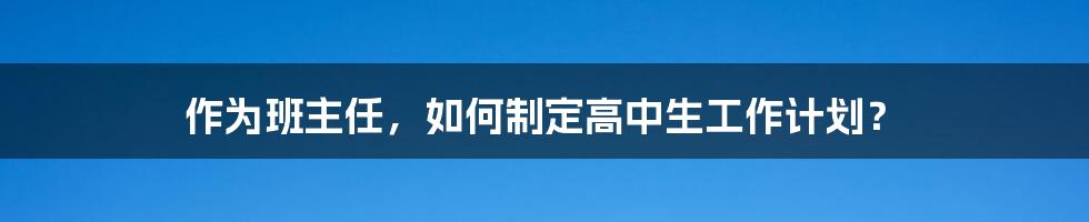 作为班主任，如何制定高中生工作计划？