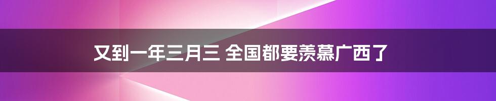 又到一年三月三 全国都要羡慕广西了