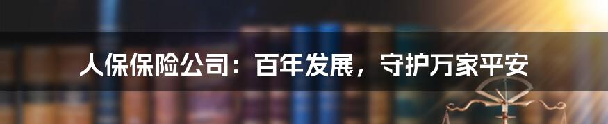 人保保险公司：百年发展，守护万家平安